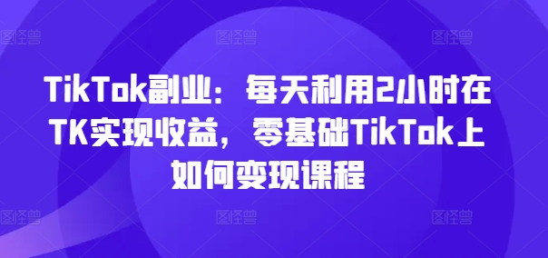 TikTok副业：每天利用2小时在TK实现收益，零基础TikTok上如何变现课程-创薯资源