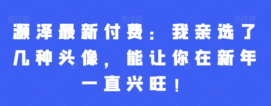 灏泽最新付费：我亲选了几种头像，能让你在新年一直兴旺！-创薯资源