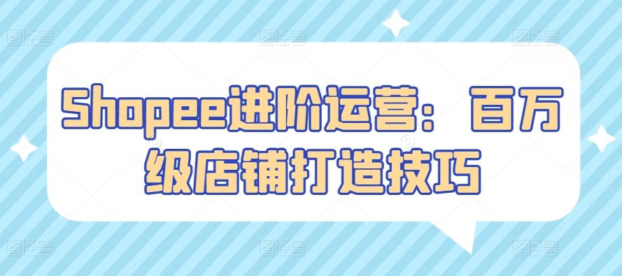 Shopee进阶运营：百万级店铺打造技巧-创薯资源