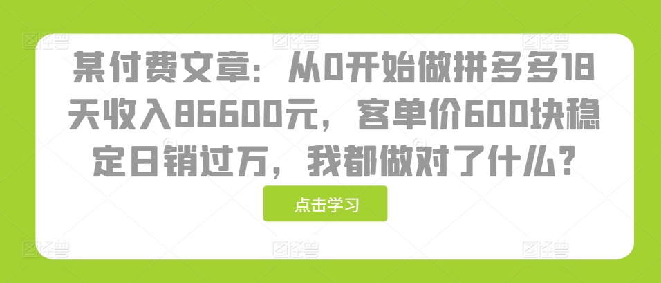 某付费文章：从0开始做拼多多18天收入86600元，客单价600块稳定日销过万，我都做对了什么?-创薯资源