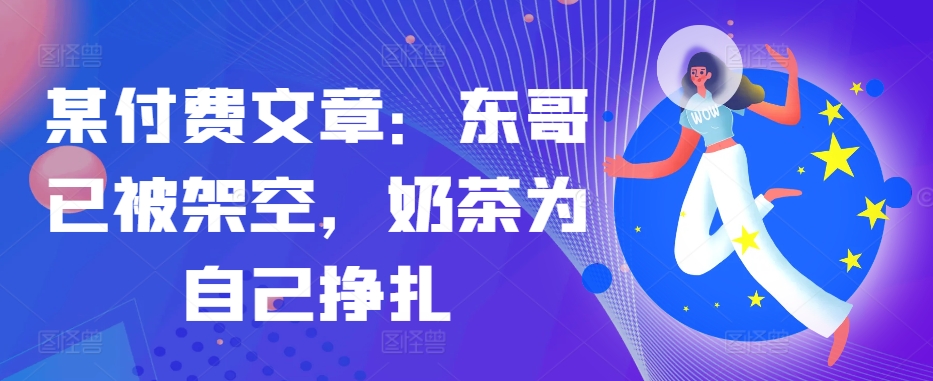 某付费文章：东哥已被架空，奶茶为自己挣扎!!-创薯资源