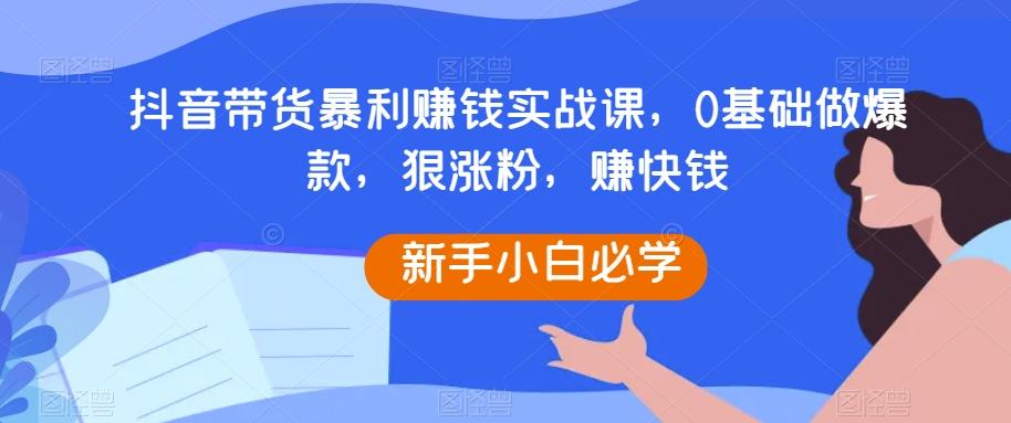 抖音带货暴利赚钱实战课，0基础做爆款，狠涨粉，赚快钱-创薯资源