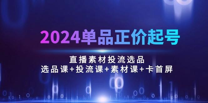 2024单品正价起号，直播素材投流选品：选品课+投流课+素材课+卡首屏/100节-创薯资源