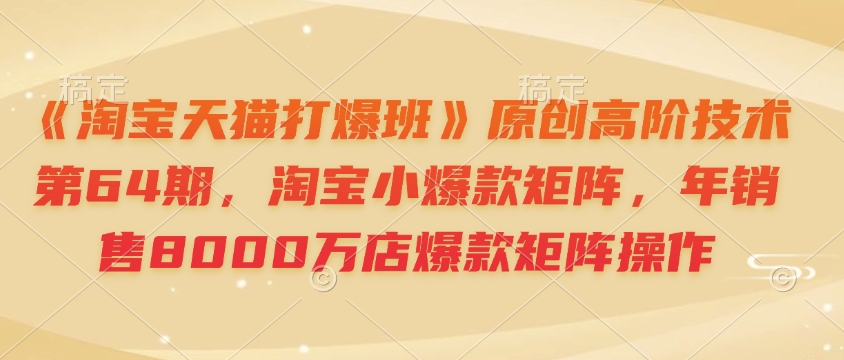 《淘宝天猫打爆班》原创高阶技术第64期，淘宝小爆款矩阵，年销售8000万店爆款矩阵操作-创薯资源