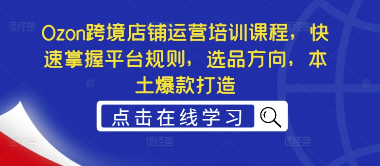 Ozon跨境店铺运营培训课程，快速掌握平台规则，选品方向，本土爆款打造-创薯资源