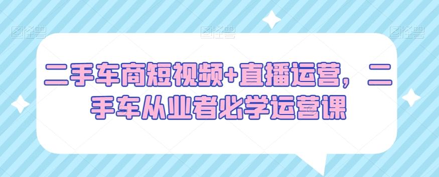 二手车商短视频+直播运营，二手车从业者必学运营课-创薯资源