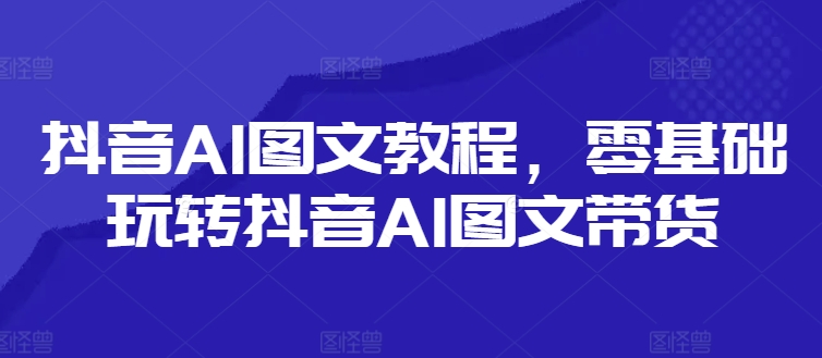 抖音AI图文教程，零基础玩转抖音AI图文带货-创薯资源
