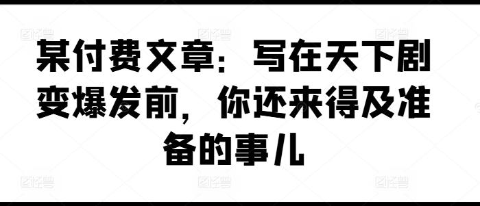 某付费文章：写在天下剧变爆发前，你还来得及准备的事儿-创薯资源