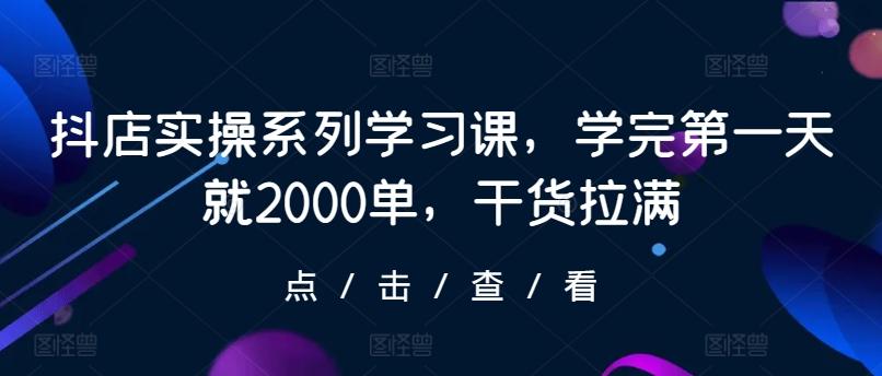 抖店实操系列学习课，学完第一天就2000单，干货拉满-创薯资源