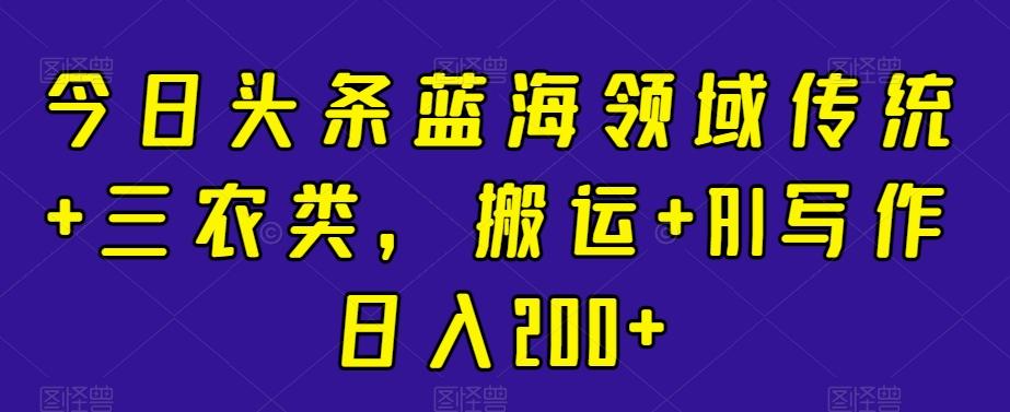 今日头条蓝海领域传统+三农类，搬运+AI写作日入200+-创薯资源