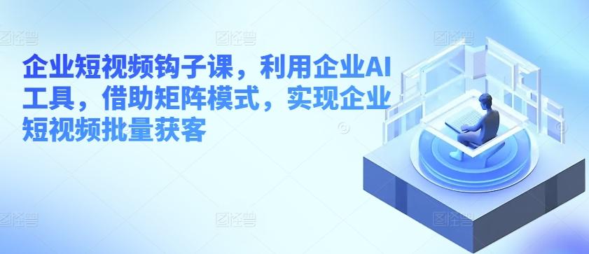 企业短视频钩子课，利用企业AI工具，借助矩阵模式，实现企业短视频批量获客-创薯资源