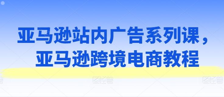 亚马逊站内广告系列课，亚马逊跨境电商教程-创薯资源