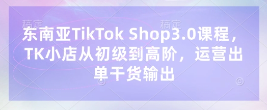 东南亚TikTok Shop3.0课程，TK小店​从初级到高阶，运营出单干货输出-创薯资源