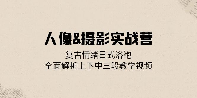 人像&摄影实战营：复古情绪日式浴袍，全面解析上下中三段教学视频-创薯资源