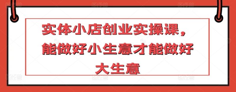 实体小店创业实操课，能做好小生意才能做好大生意-创薯资源