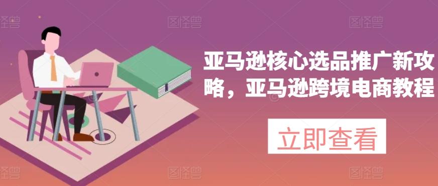 亚马逊核心选品推广新攻略，亚马逊跨境电商教程-创薯资源