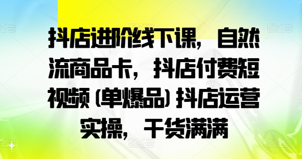 抖店进阶线下课，自然流商品卡，抖店付费短视频(单爆品)抖店运营实操，干货满满-创薯资源