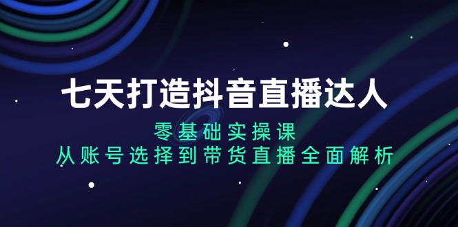 七天打造抖音直播达人：零基础实操课，从账号选择到带货直播全面解析-创薯资源