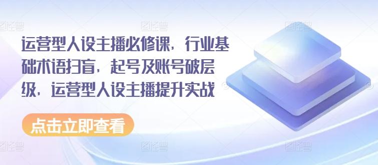 运营型人设主播必修课，行业基础术语扫盲，起号及账号破层级，运营型人设主播提升实战-创薯资源
