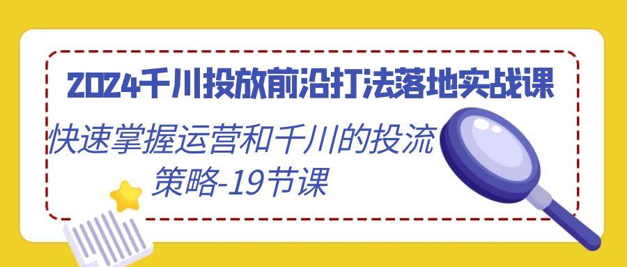 2024千川投放前沿打法落地实战课，快速掌握运营和千川的投流策略-19节课-创薯资源