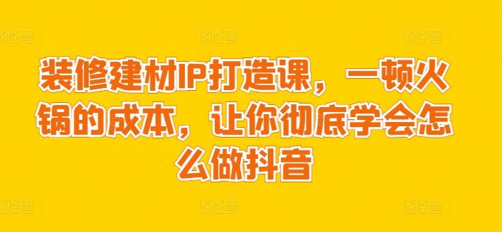 装修建材IP打造课，一顿火锅的成本，让你彻底学会怎么做抖音-创薯资源