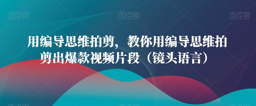 用编导思维拍剪，教你用编导思维拍剪出爆款视频片段(镜头语言)-创薯资源