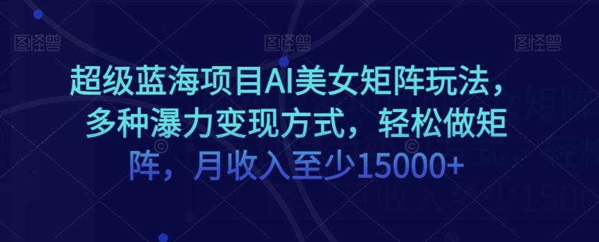 超级蓝海项目AI美女矩阵玩法，多种瀑力变现方式，轻松做矩阵，月收入至少15000+【揭秘】-创薯资源