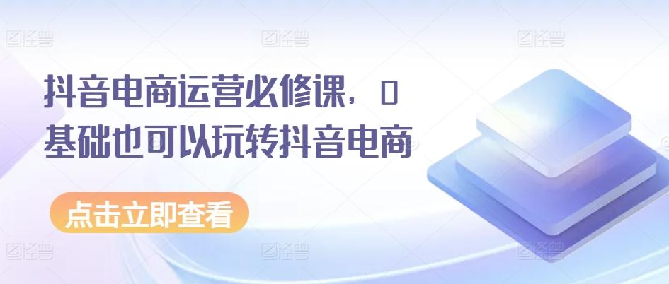 抖音电商运营必修课，0基础也可以玩转抖音电商-创薯资源