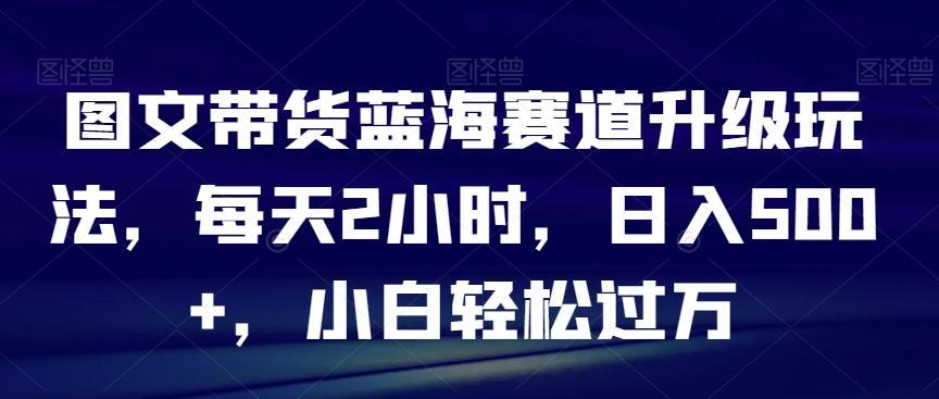 图文带货蓝海赛道升级玩法，每天2小时，日入500+，小白轻松过万-创薯资源