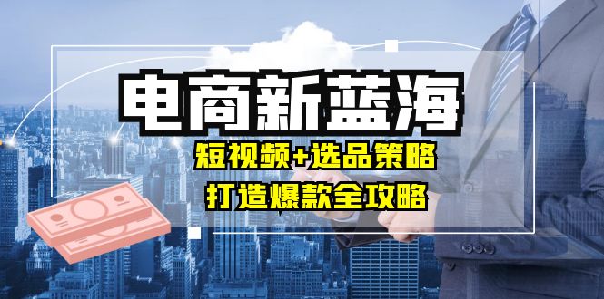 商家必看电商新蓝海：短视频+选品策略，打造爆款全攻略，月入10w+-创薯资源