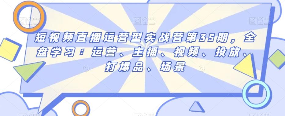短视频直播运营型实战营第35期，全盘学习：运营、主播、视频、投放、打爆品、场景-创薯资源