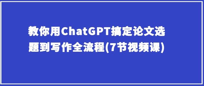 教你用ChatGPT搞定论文选题到写作全流程(7节视频课)-创薯资源