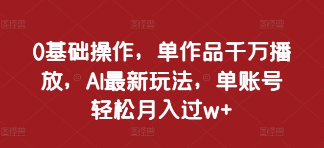 0基础操作，单作品千万播放，AI最新玩法，单账号轻松月入过w+【揭秘】-创薯资源