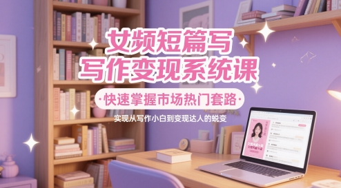 女频短篇写作变现系统课，快速掌握市场热门套路，实现从写作小白到变现达人的蜕变-创薯资源