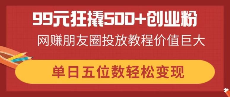 99元狂撬500+创业粉，网赚朋友圈投放教程价值巨大，单日五位数轻松变现-创薯资源