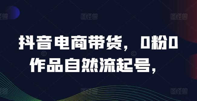 抖音电商带货，0粉0作品自然流起号，热销20多万人的抖音课程的经验分享-创薯资源