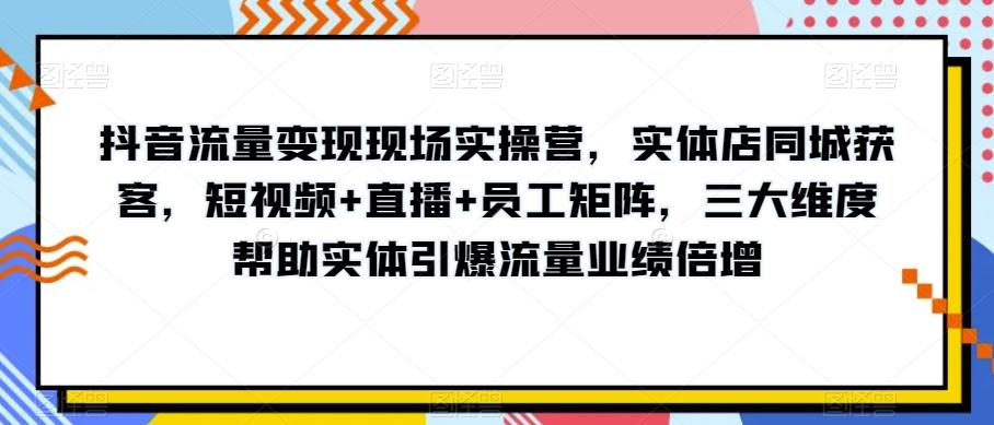 抖音流量变现现场实操营，实体店同城获客，短视频+直播+员工矩阵，三大维度帮助实体引爆流量业绩倍增-创薯资源