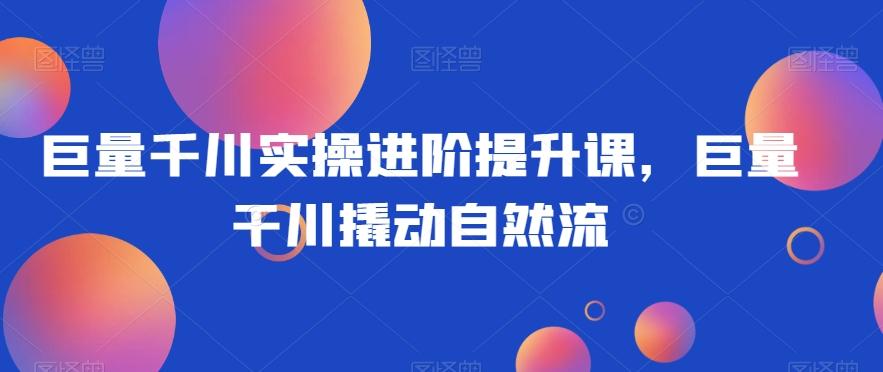 巨量千川实操进阶提升课，巨量干川撬动自然流-创薯资源