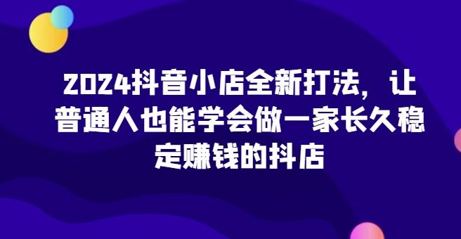 2024抖音小店全新打法，让普通人也能学会做一家长久稳定赚钱的抖店-创薯资源