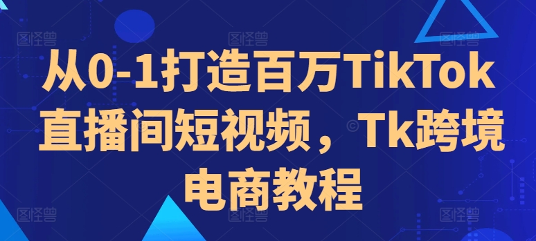 从0-1打造百万TikTok直播间短视频，Tk跨境电商教程-创薯资源