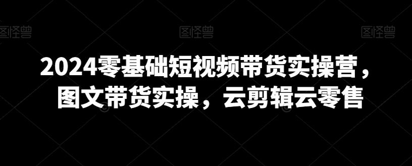 2024零基础短视频带货实操营，图文带货实操，云剪辑云零售-创薯资源