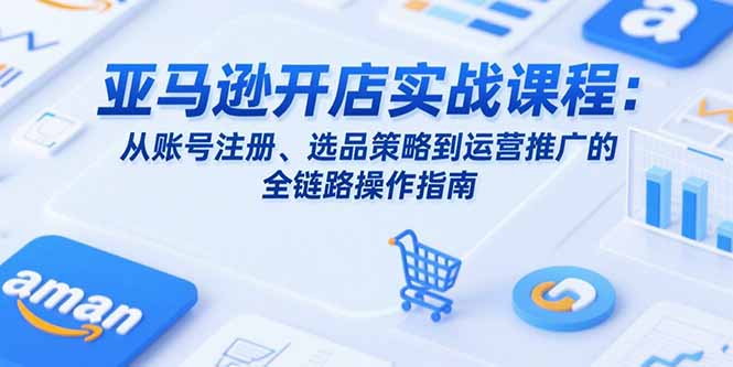 亚马逊开店实战课程：从账号注册、选品策略到运营推广的全链路操作指南-创薯资源