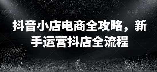 抖音小店电商全攻略，新手运营抖店全流程-创薯资源