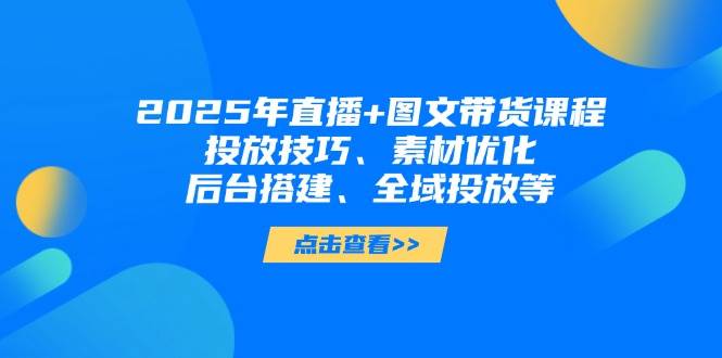 2025年短视频图文带货+直播带货：投放技巧、素材优化、后台搭建、全域投放等-创薯资源