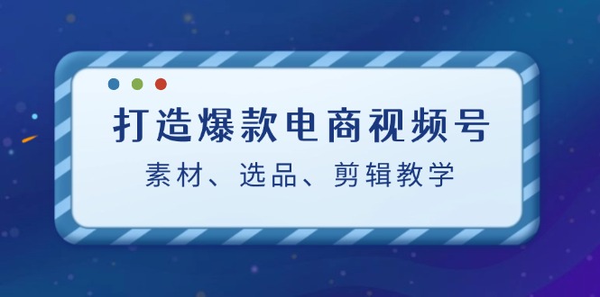 打造爆款电商视频号：素材、选品、剪辑教程-创薯资源