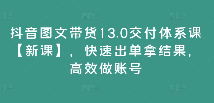 抖音图文带货13.0交付体系课【新课】，快速出单拿结果，高效做账号-创薯资源