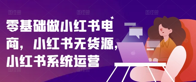 零基础做小红书电商，小红书无货源，小红书系统运营-创薯资源