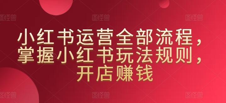 小红书运营全部流程，掌握小红书玩法规则，开店赚钱-创薯资源