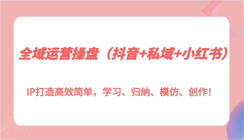 全域运营操盘(抖音+私域+小红书)IP打造高效简单，学习、归纳、模仿、创作！-创薯资源
