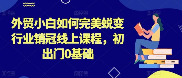 外贸小白如何完美蜕变行业销冠线上课程，初出门0基础-创薯资源